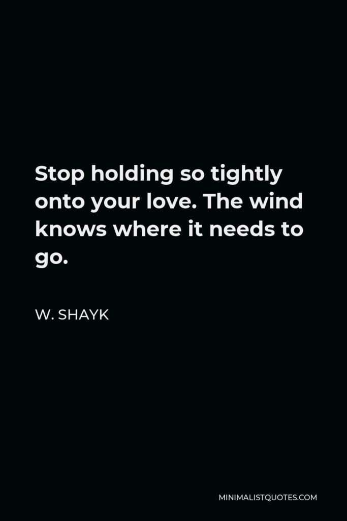 W. Shayk Quote - Stop holding so tightly onto your love. The wind knows where it needs to go.