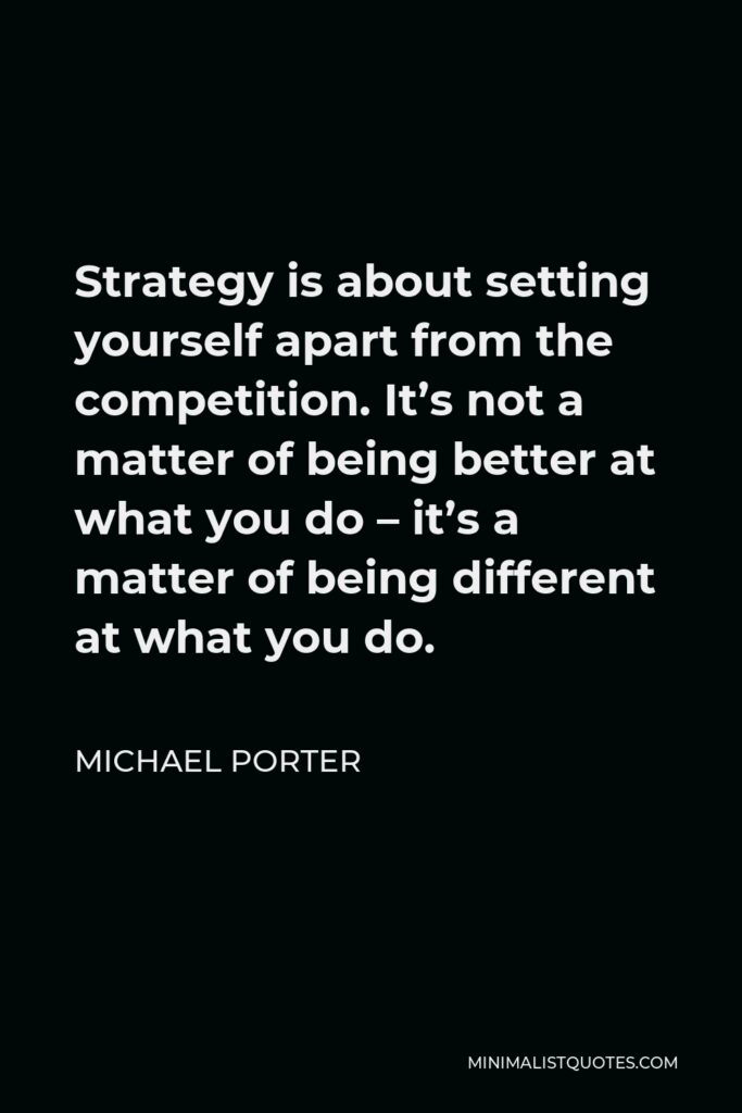 Michael Porter Quote - Strategy is about setting yourself apart from the competition. It’s not a matter of being better at what you do – it’s a matter of being different at what you do.