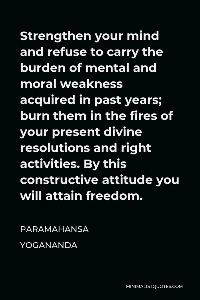 Paramahansa Yogananda Quote - Strengthen your mind and refuse to carry the burden of mental and moral weakness acquired in past years; burn them in the fires of your present divine resolutions and right activities. By this constructive attitude you will attain freedom.