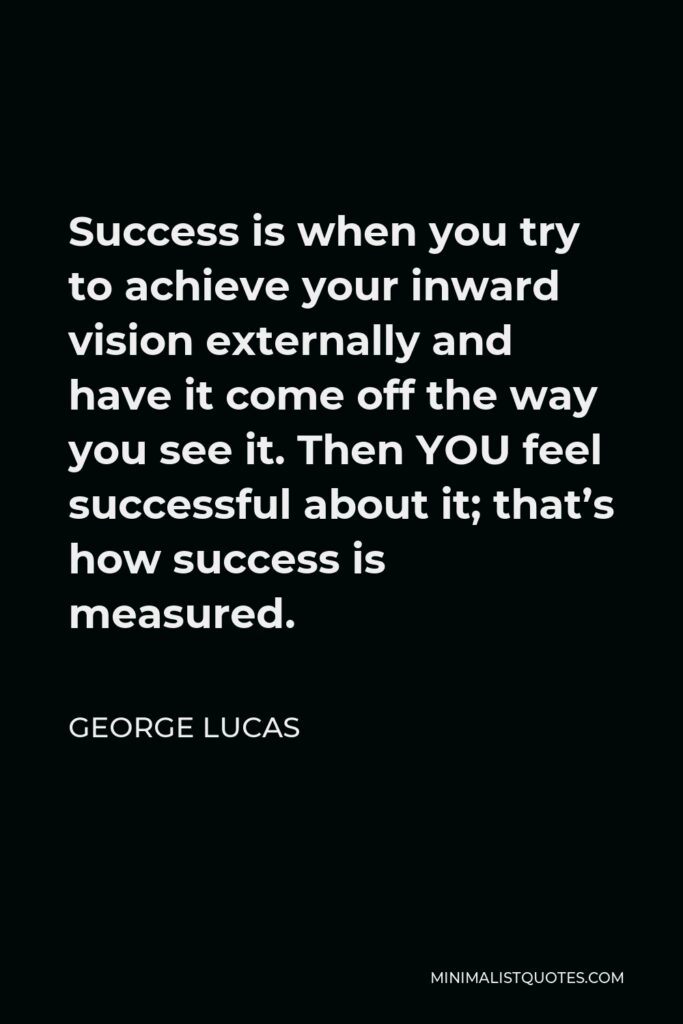 George Lucas Quote - Success is when you try to achieve your inward vision externally and have it come off the way you see it. Then YOU feel successful about it; that’s how success is measured.
