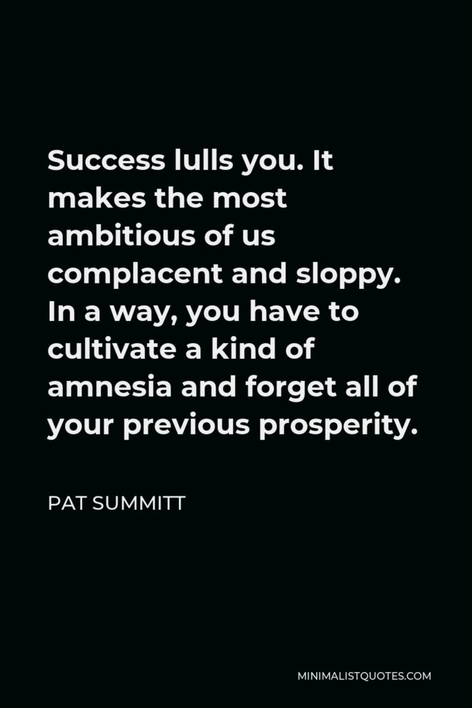 Pat Summitt Quote - Success lulls you. It makes the most ambitious of us complacent and sloppy. In a way, you have to cultivate a kind of amnesia and forget all of your previous prosperity.