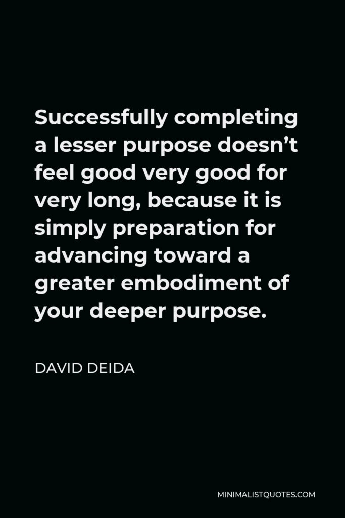 David Deida Quote - Successfully completing a lesser purpose doesn’t feel good very good for very long, because it is simply preparation for advancing toward a greater embodiment of your deeper purpose.