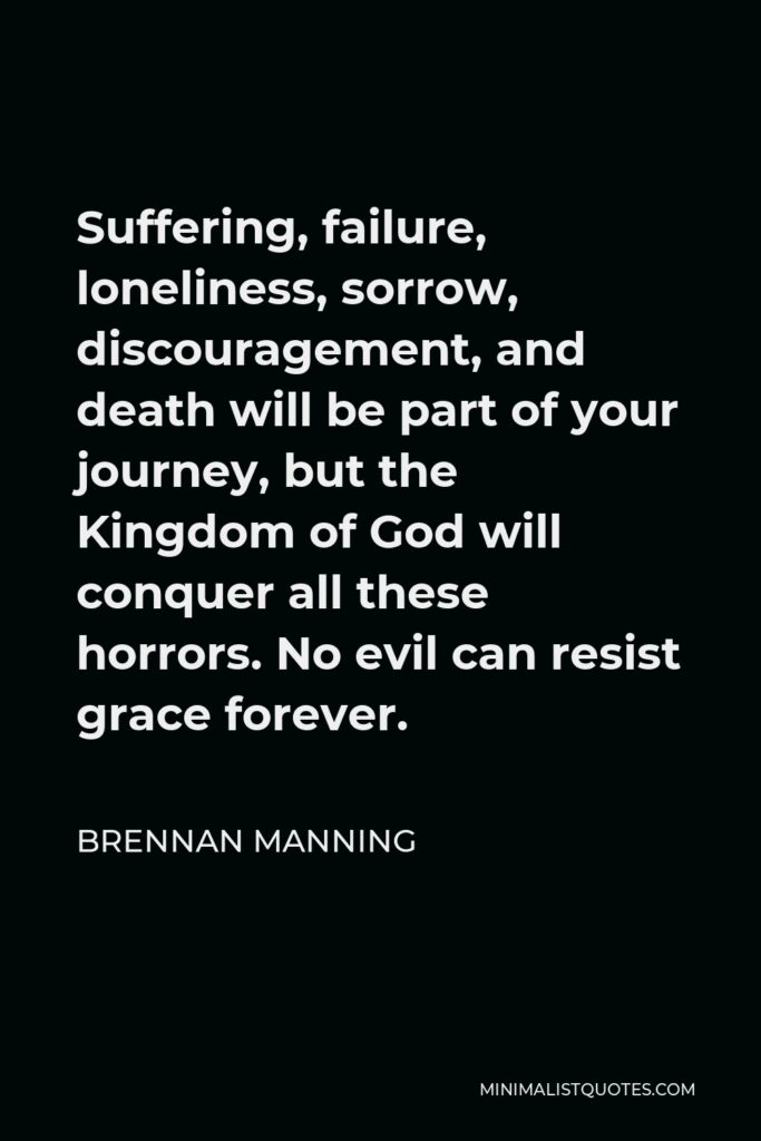 Brennan Manning Quote - Suffering, failure, loneliness, sorrow, discouragement, and death will be part of your journey, but the Kingdom of God will conquer all these horrors. No evil can resist grace forever.