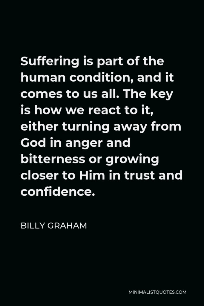 Billy Graham Quote - Suffering is part of the human condition, and it comes to us all. The key is how we react to it, either turning away from God in anger and bitterness or growing closer to Him in trust and confidence.