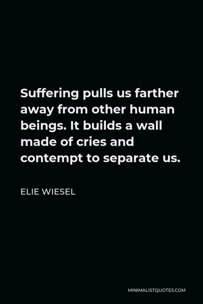 Elie Wiesel Quote - Suffering pulls us farther away from other human beings. It builds a wall made of cries and contempt to separate us.