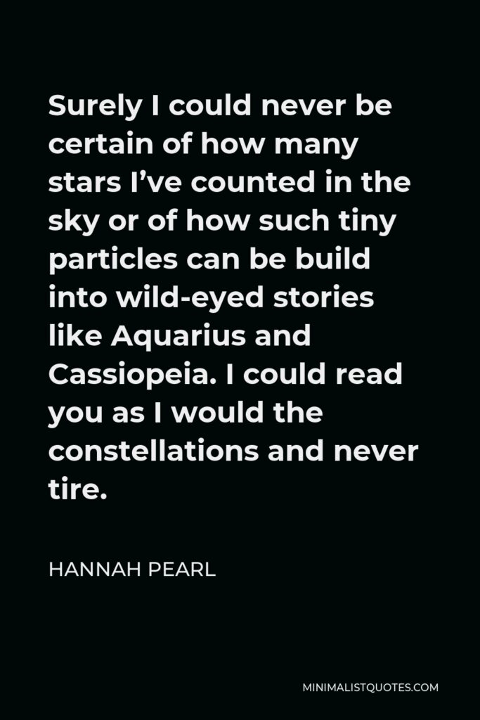 Hannah Pearl Quote - Surely I could never be certain of how many stars I’ve counted in the sky or of how such tiny particles can be build into wild-eyed stories like Aquarius and Cassiopeia. I could read you as I would the constellations and never tire.