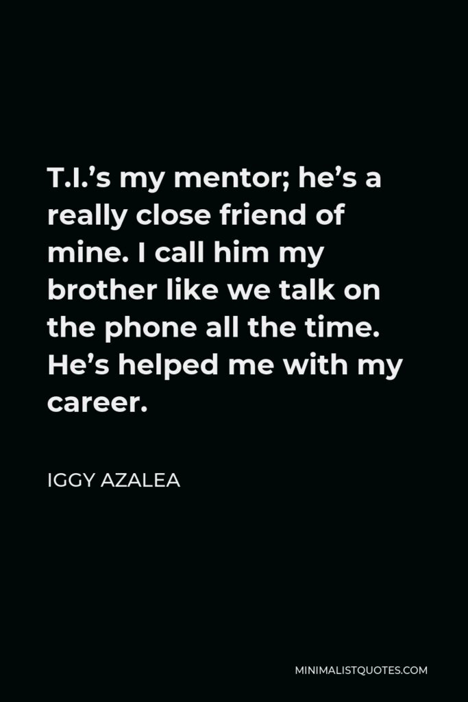 Iggy Azalea Quote - T.I.’s my mentor; he’s a really close friend of mine. I call him my brother like we talk on the phone all the time. He’s helped me with my career.