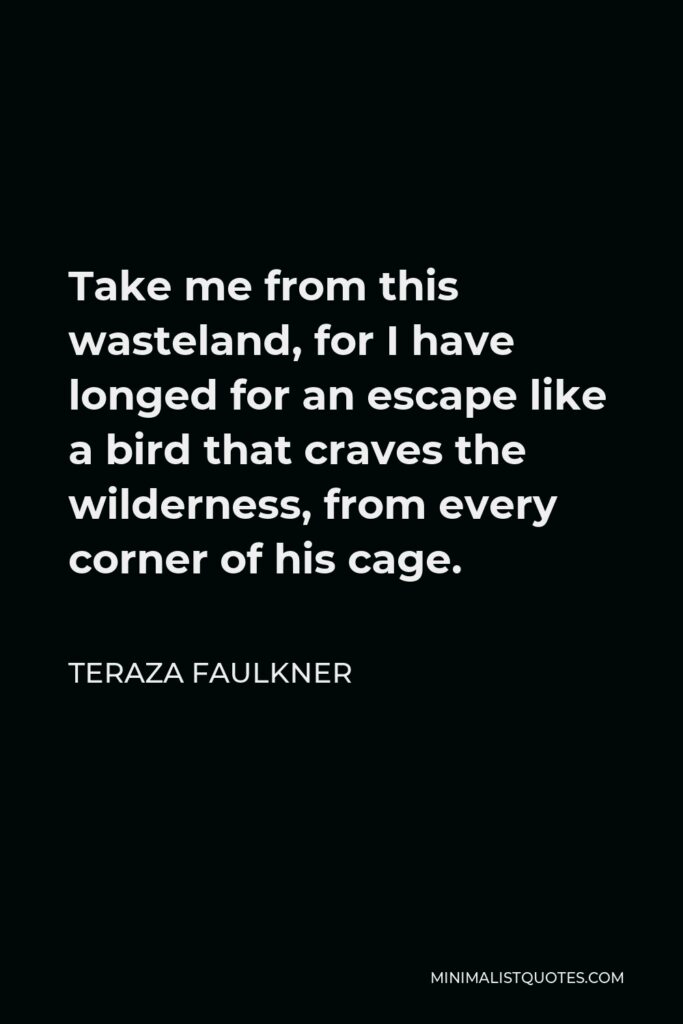 Teraza Faulkner Quote - Take me from this wasteland, for I have longed for an escape like a bird that craves the wilderness, from every corner of his cage.