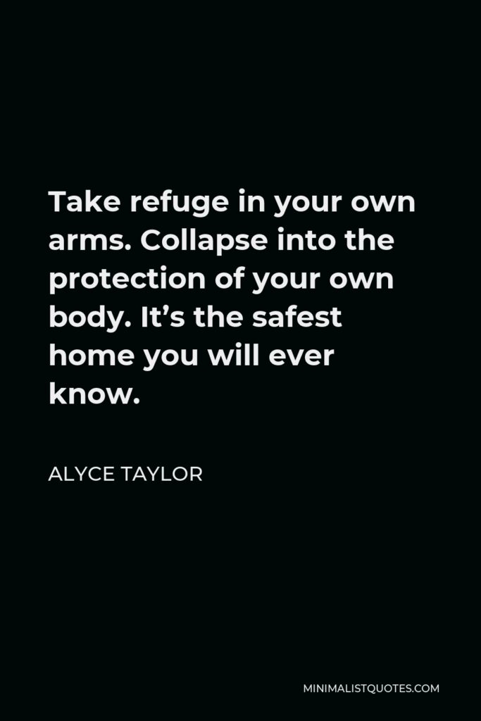 Alyce Taylor Quote - Take refuge in your own arms. Collapse into the protection of your own body. It’s the safest home you will ever know.