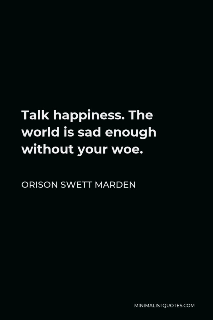 Orison Swett Marden Quote - Talk happiness. The world is sad enough without your woe.