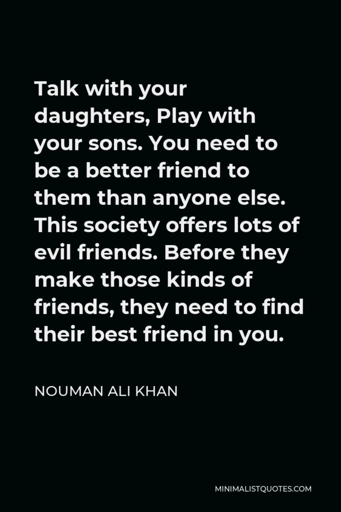 Nouman Ali Khan Quote - Talk with your daughters, Play with your sons. You need to be a better friend to them than anyone else. This society offers lots of evil friends. Before they make those kinds of friends, they need to find their best friend in you.