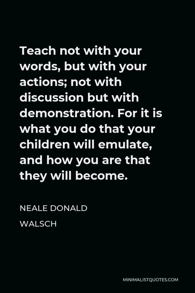 Neale Donald Walsch Quote - Teach not with your words, but with your actions; not with discussion but with demonstration. For it is what you do that your children will emulate, and how you are that they will become.