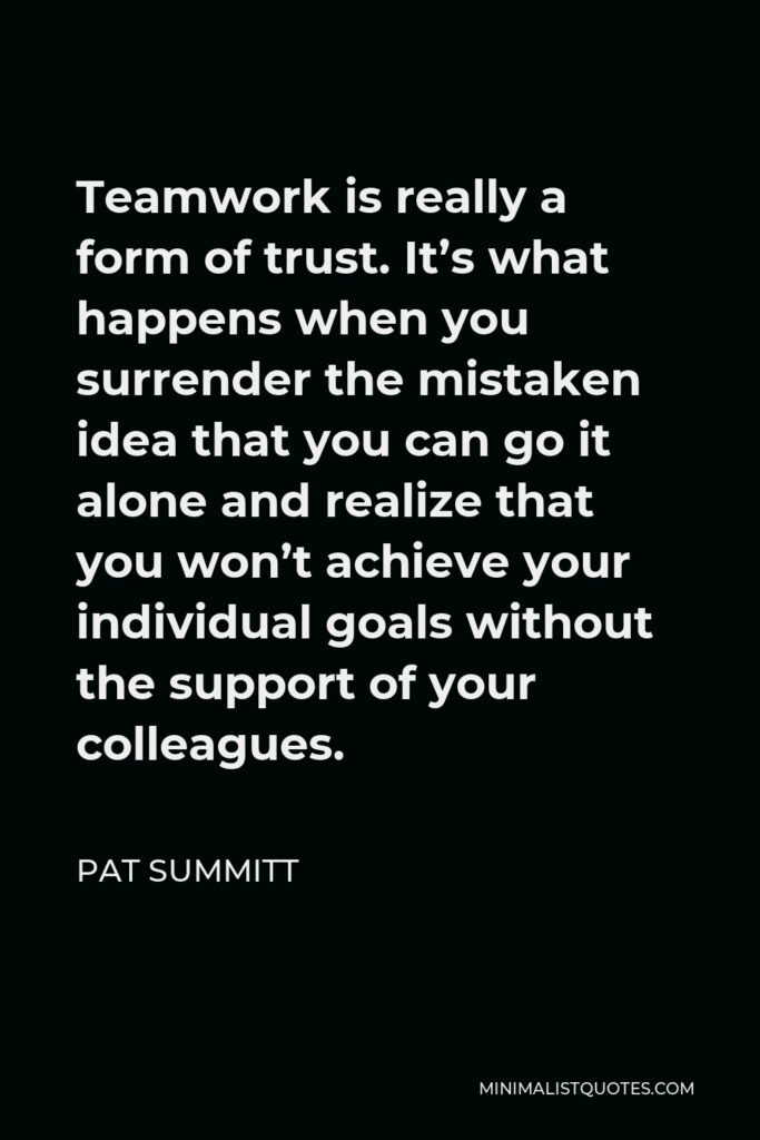 Pat Summitt Quote - Teamwork is really a form of trust. It’s what happens when you surrender the mistaken idea that you can go it alone and realize that you won’t achieve your individual goals without the support of your colleagues.