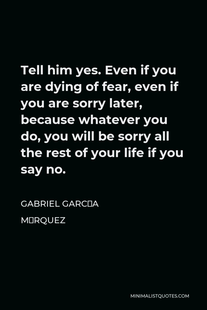 Gabriel García Márquez Quote - Tell him yes. Even if you are dying of fear, even if you are sorry later, because whatever you do, you will be sorry all the rest of your life if you say no.