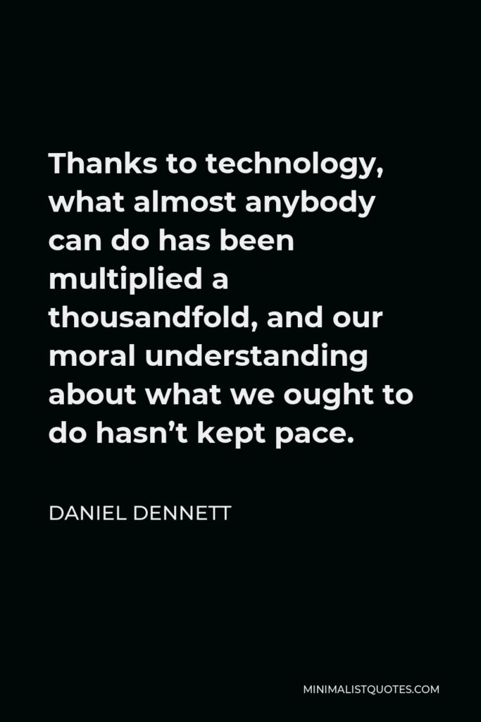 Daniel Dennett Quote - Thanks to technology, what almost anybody can do has been multiplied a thousandfold, and our moral understanding about what we ought to do hasn’t kept pace.
