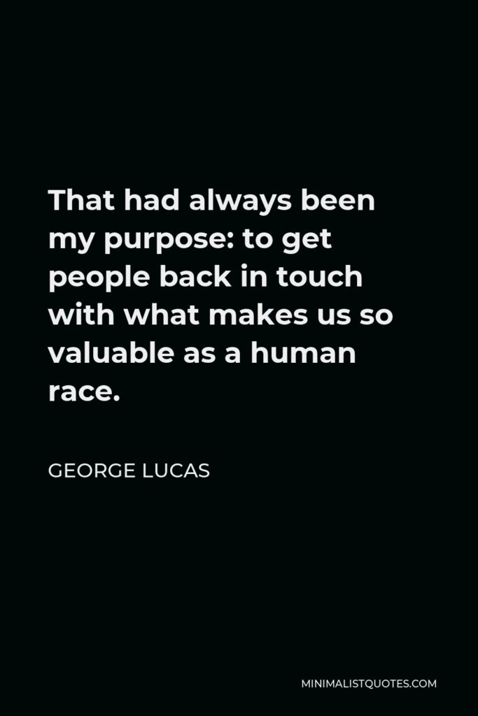 George Lucas Quote - That had always been my purpose: to get people back in touch with what makes us so valuable as a human race.