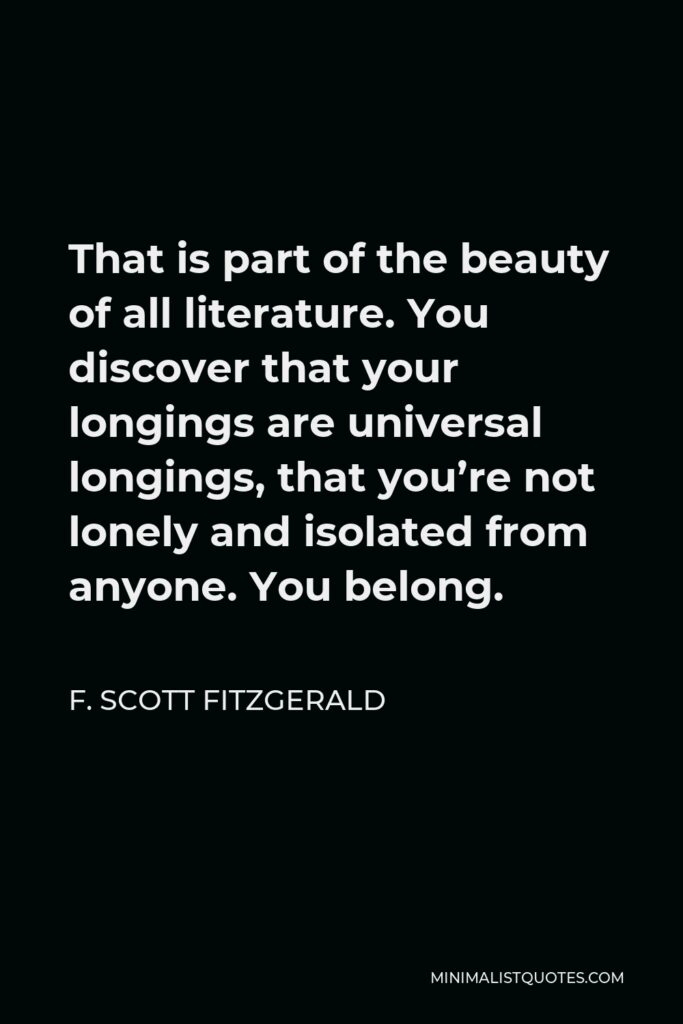 F. Scott Fitzgerald Quote - That is part of the beauty of all literature. You discover that your longings are universal longings, that you’re not lonely and isolated from anyone. You belong.