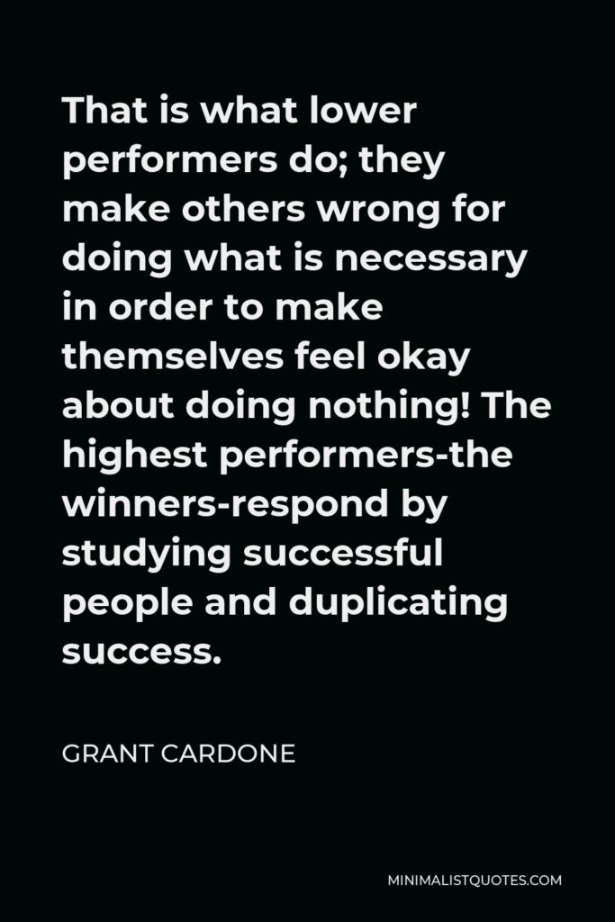 Grant Cardone Quote - That is what lower performers do; they make others wrong for doing what is necessary in order to make themselves feel okay about doing nothing! The highest performers-the winners-respond by studying successful people and duplicating success.