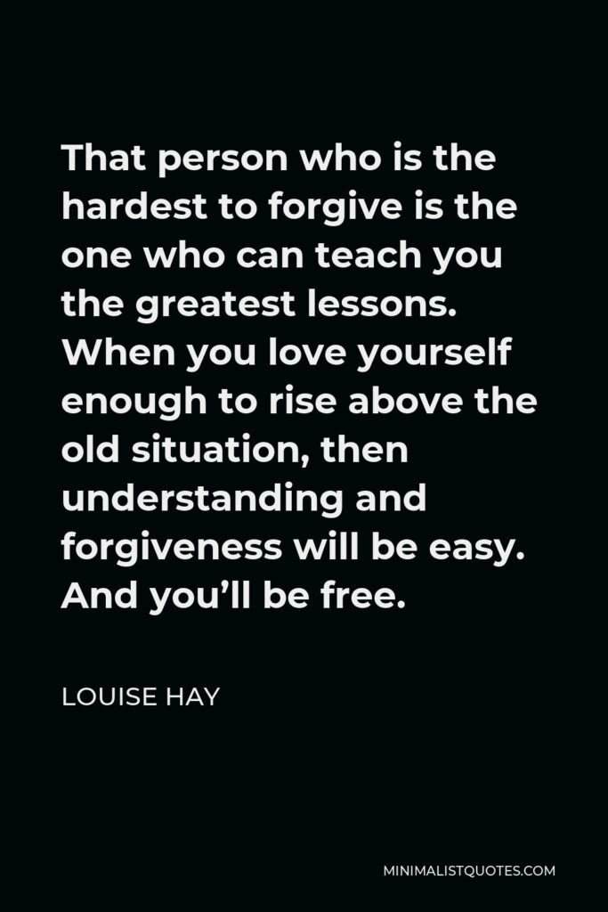 Louise Hay Quote - That person who is the hardest to forgive is the one who can teach you the greatest lessons. When you love yourself enough to rise above the old situation, then understanding and forgiveness will be easy. And you’ll be free.