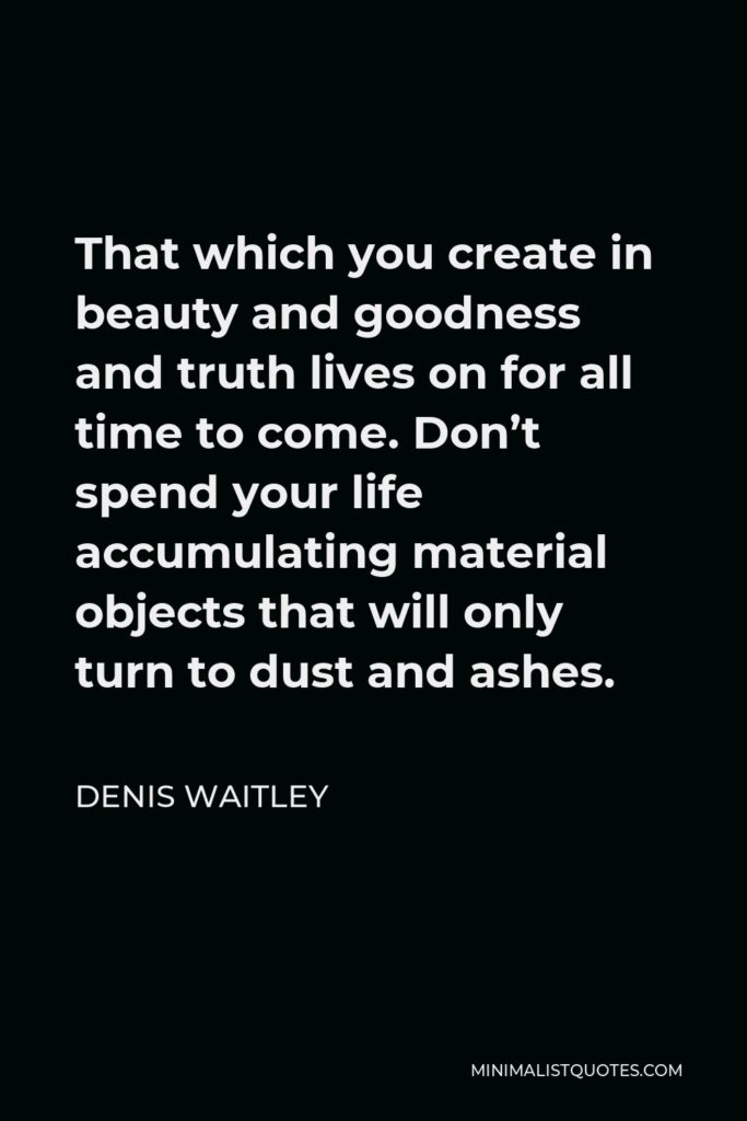 Denis Waitley Quote - That which you create in beauty and goodness and truth lives on for all time to come. Don’t spend your life accumulating material objects that will only turn to dust and ashes.