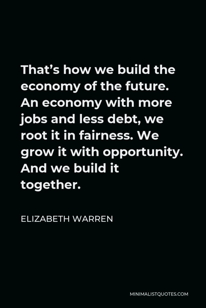 Elizabeth Warren Quote - That’s how we build the economy of the future. An economy with more jobs and less debt, we root it in fairness. We grow it with opportunity. And we build it together.