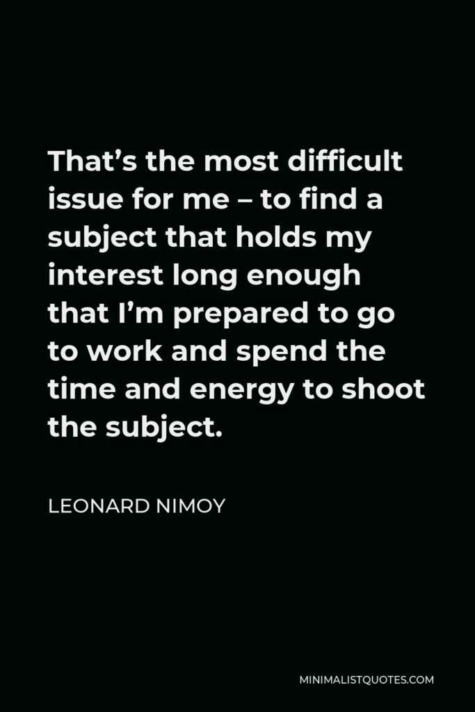 Leonard Nimoy Quote - That’s the most difficult issue for me – to find a subject that holds my interest long enough that I’m prepared to go to work and spend the time and energy to shoot the subject.