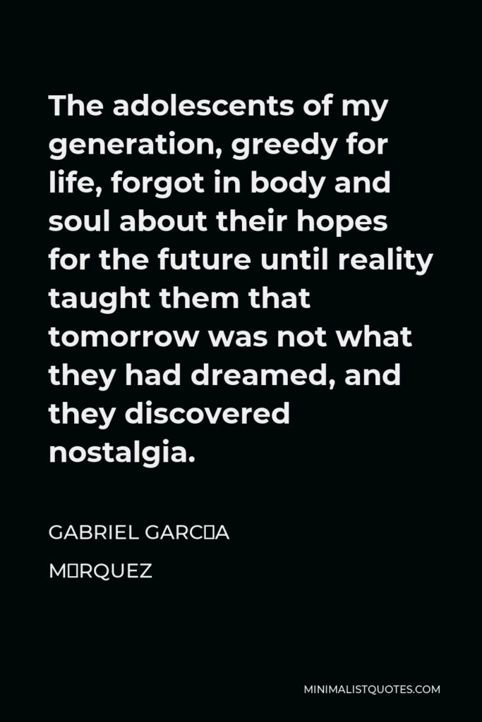 Gabriel García Márquez Quote - The adolescents of my generation, greedy for life, forgot in body and soul about their hopes for the future until reality taught them that tomorrow was not what they had dreamed, and they discovered nostalgia.