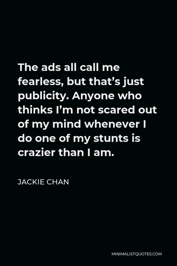 Jackie Chan Quote - The ads all call me fearless, but that’s just publicity. Anyone who thinks I’m not scared out of my mind whenever I do one of my stunts is crazier than I am.