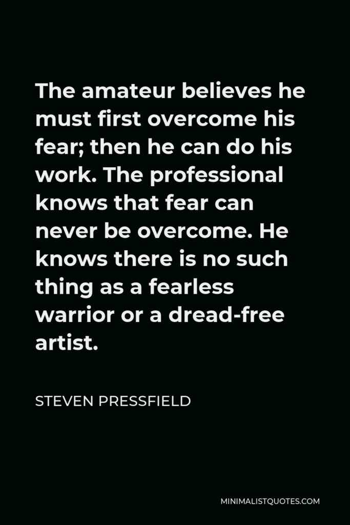 Steven Pressfield Quote - The amateur believes he must first overcome his fear; then he can do his work. The professional knows that fear can never be overcome. He knows there is no such thing as a fearless warrior or a dread-free artist.