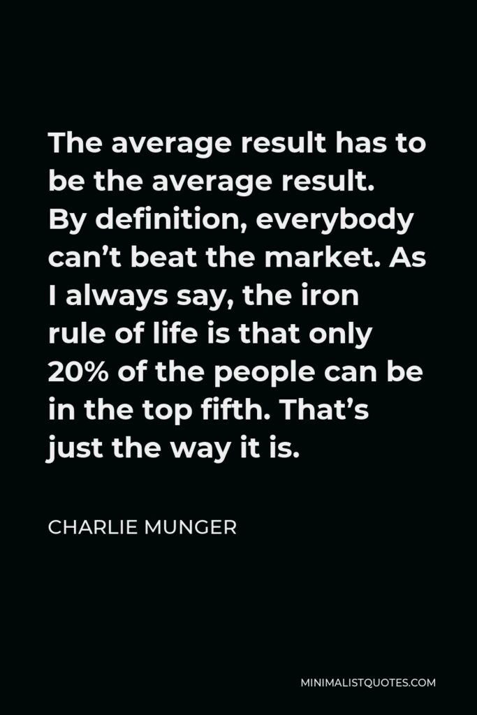 Charlie Munger Quote - The average result has to be the average result. By definition, everybody can’t beat the market. As I always say, the iron rule of life is that only 20% of the people can be in the top fifth. That’s just the way it is.