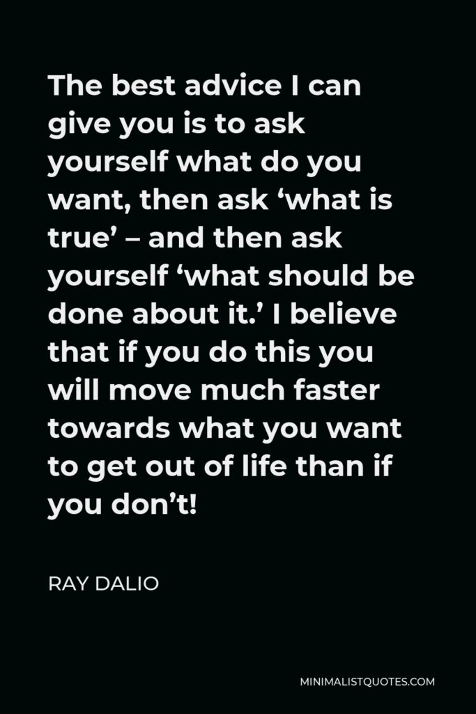 Ray Dalio Quote - The best advice I can give you is to ask yourself what do you want, then ask ‘what is true’ – and then ask yourself ‘what should be done about it.’ I believe that if you do this you will move much faster towards what you want to get out of life than if you don’t!