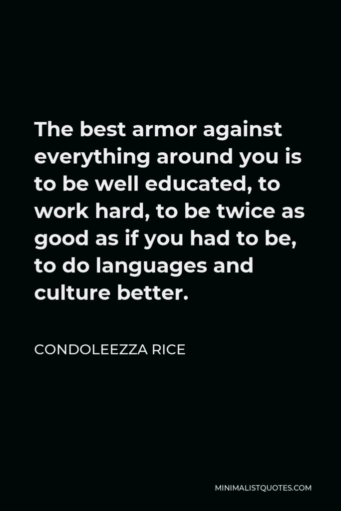 Condoleezza Rice Quote - The best armor against everything around you is to be well educated, to work hard, to be twice as good as if you had to be, to do languages and culture better.