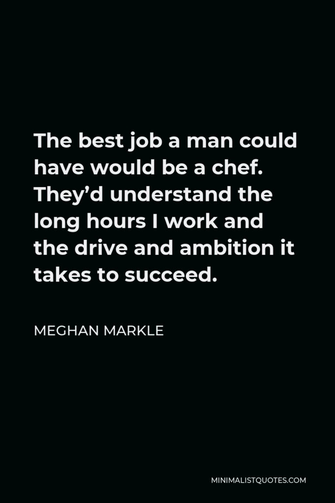 Meghan Markle Quote - The best job a man could have would be a chef. They’d understand the long hours I work and the drive and ambition it takes to succeed.