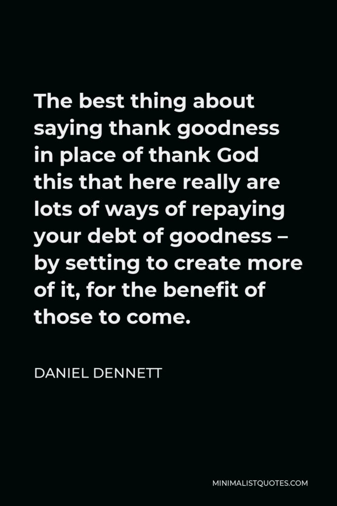 Daniel Dennett Quote - The best thing about saying thank goodness in place of thank God this that here really are lots of ways of repaying your debt of goodness – by setting to create more of it, for the benefit of those to come.
