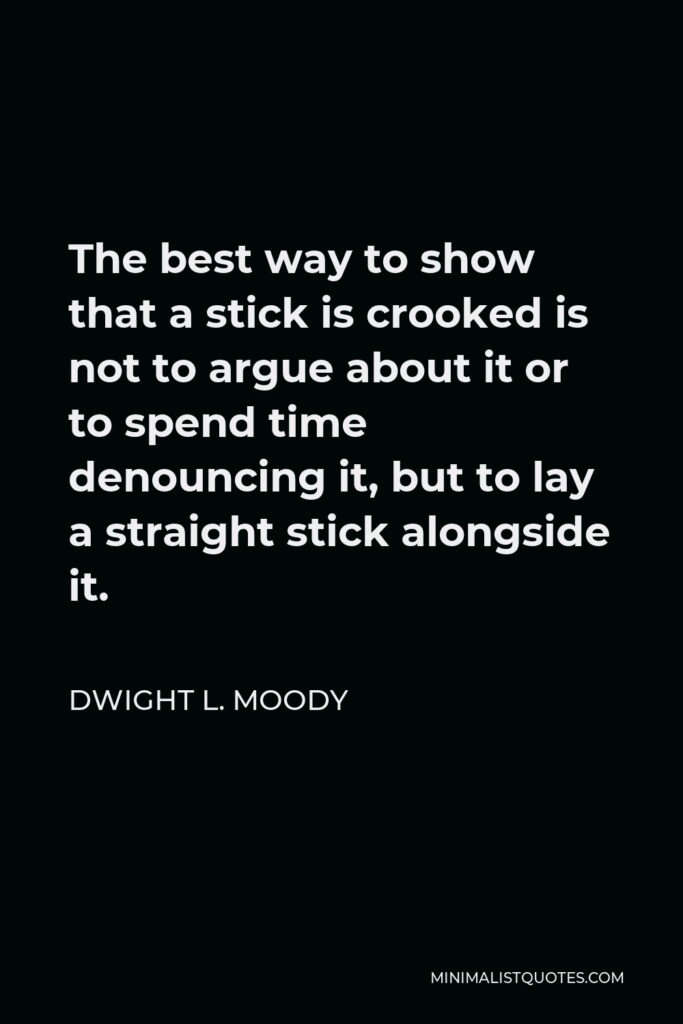 Dwight L. Moody Quote - The best way to show that a stick is crooked is not to argue about it or to spend time denouncing it, but to lay a straight stick alongside it.