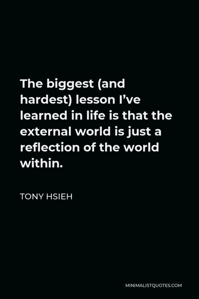 Tony Hsieh Quote - The biggest (and hardest) lesson I’ve learned in life is that the external world is just a reflection of the world within.
