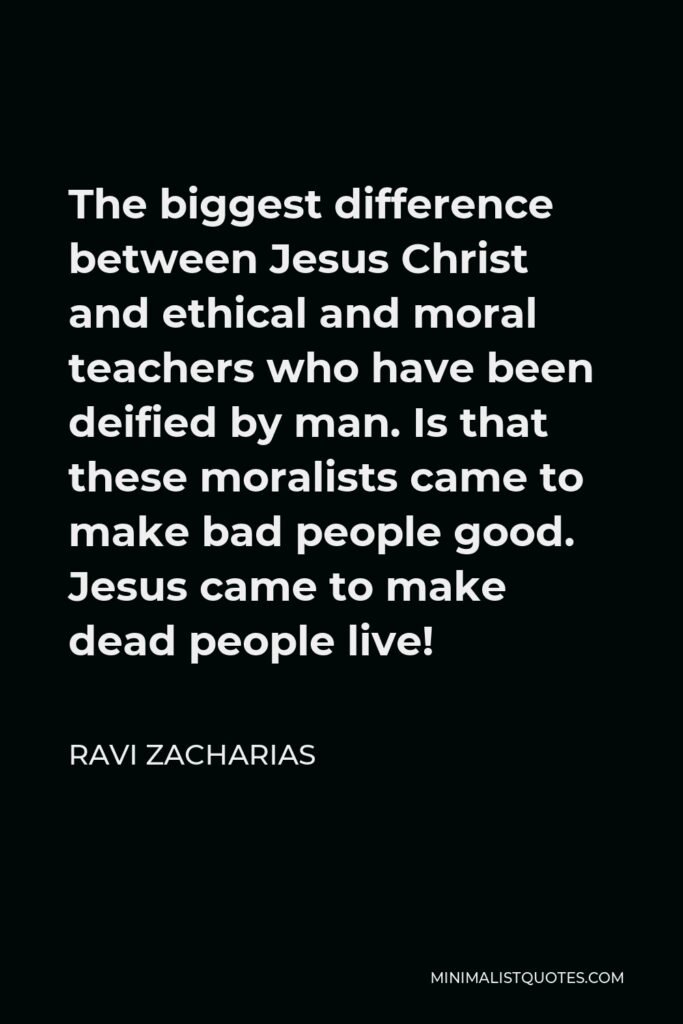 Ravi Zacharias Quote - The biggest difference between Jesus Christ and ethical and moral teachers who have been deified by man. Is that these moralists came to make bad people good. Jesus came to make dead people live!