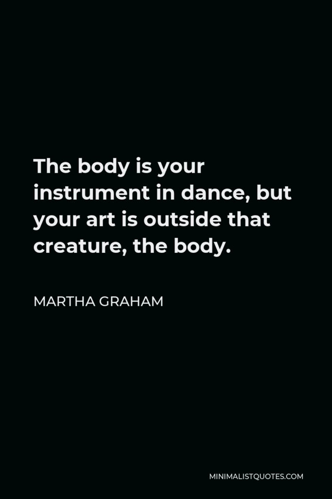 Martha Graham Quote - The body is your instrument in dance, but your art is outside that creature, the body.