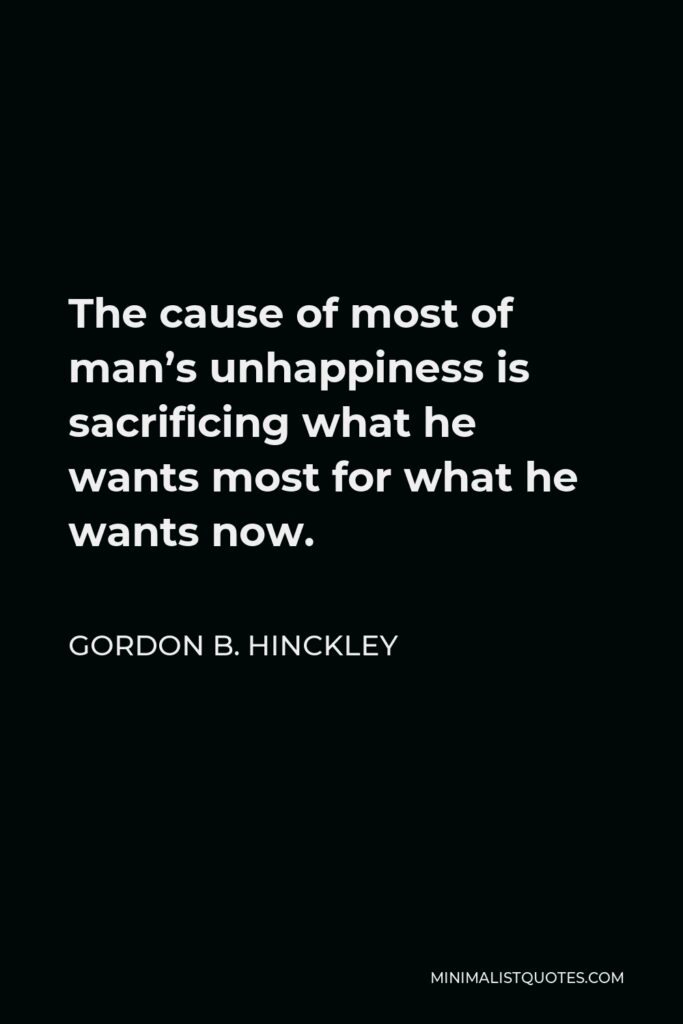 Gordon B. Hinckley Quote - The cause of most of man’s unhappiness is sacrificing what he wants most for what he wants now.
