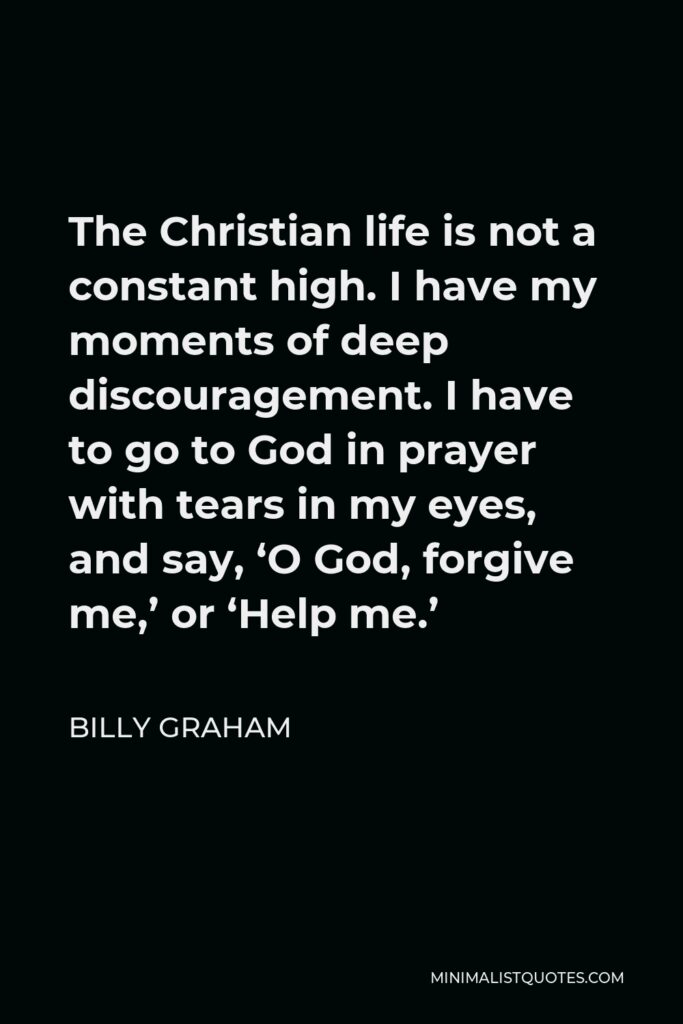 Billy Graham Quote - The Christian life is not a constant high. I have my moments of deep discouragement. I have to go to God in prayer with tears in my eyes, and say, ‘O God, forgive me,’ or ‘Help me.’