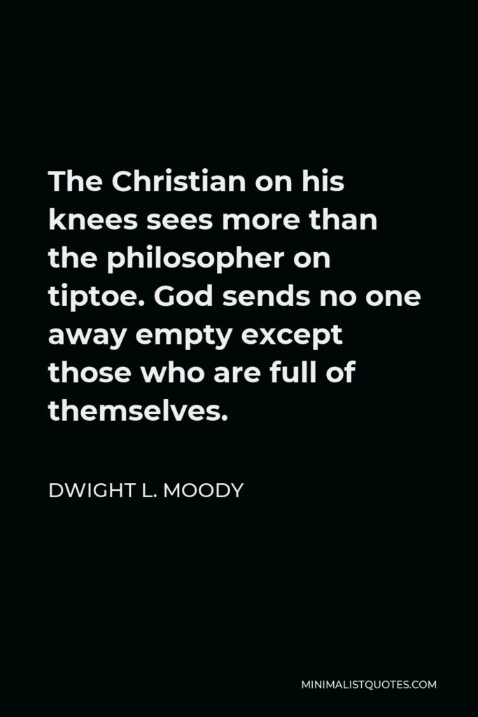 Dwight L. Moody Quote - The Christian on his knees sees more than the philosopher on tiptoe. God sends no one away empty except those who are full of themselves.