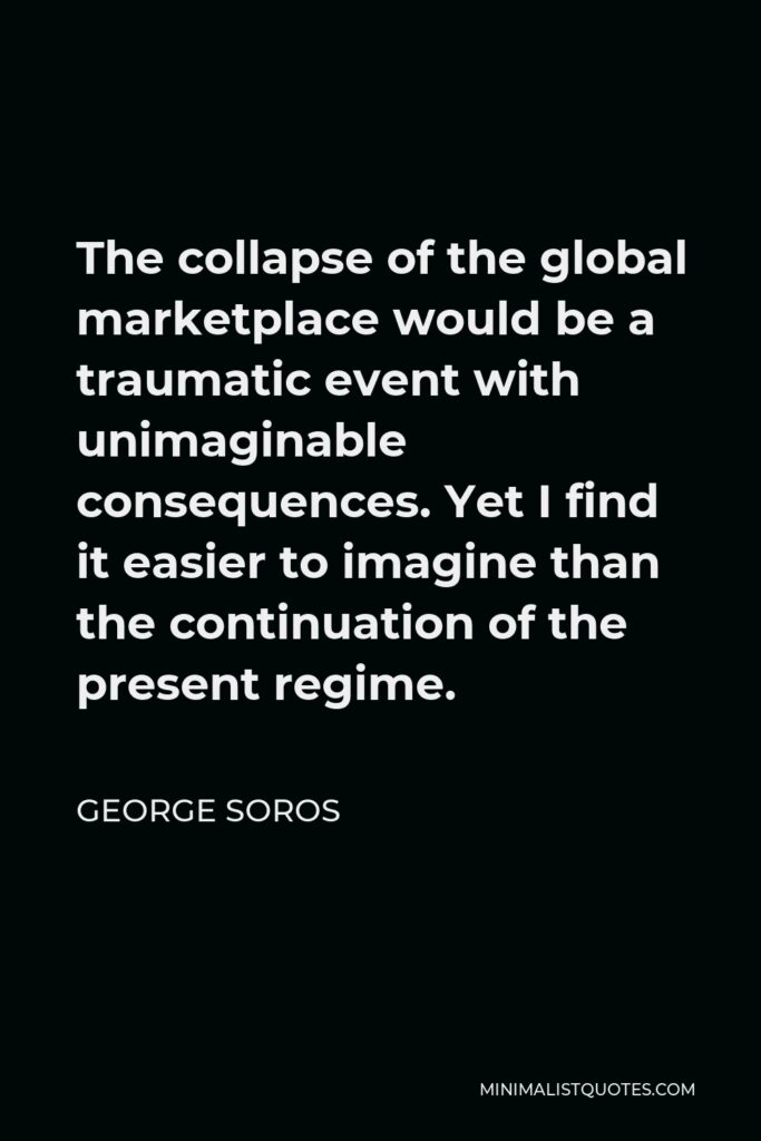 George Soros Quote - The collapse of the global marketplace would be a traumatic event with unimaginable consequences. Yet I find it easier to imagine than the continuation of the present regime.