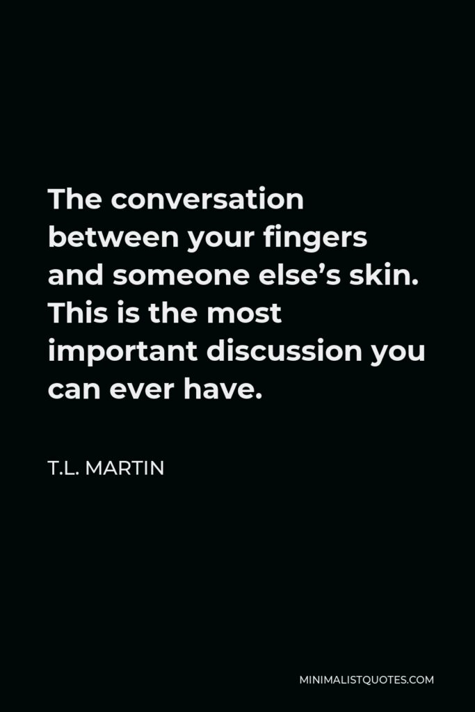 T.L. Martin Quote - The conversation between your fingers and someone else’s skin. This is the most important discussion you can ever have.