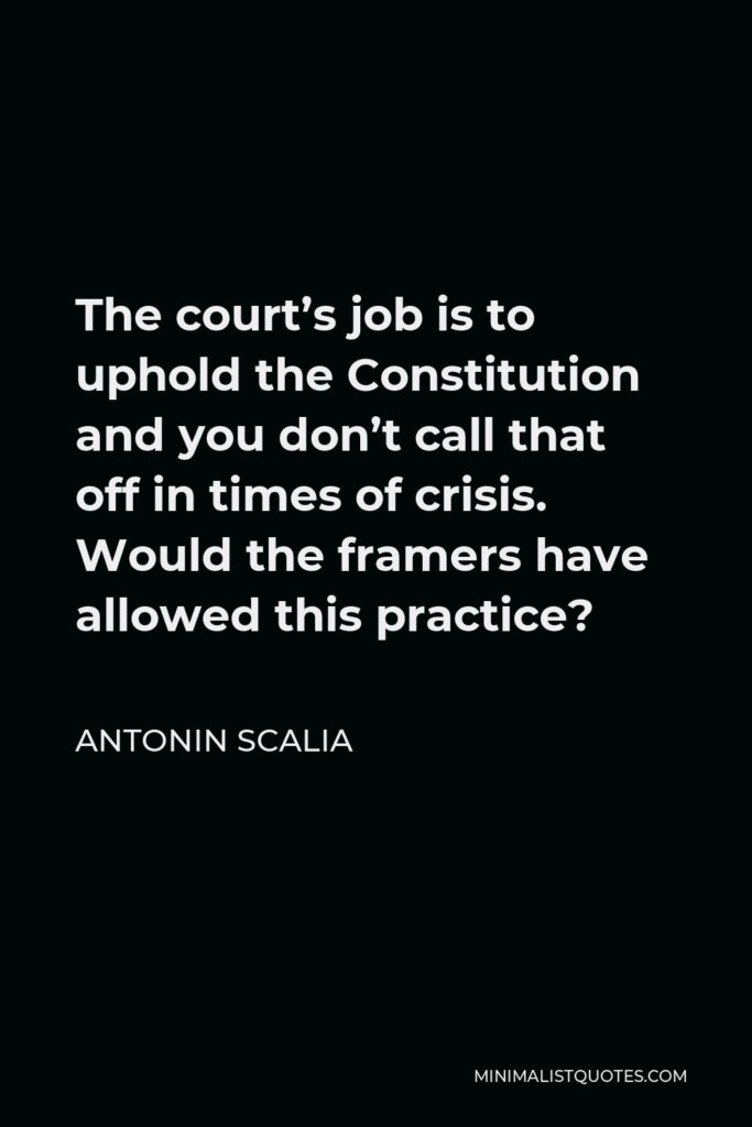 Antonin Scalia Quote - The court’s job is to uphold the Constitution and you don’t call that off in times of crisis. Would the framers have allowed this practice?