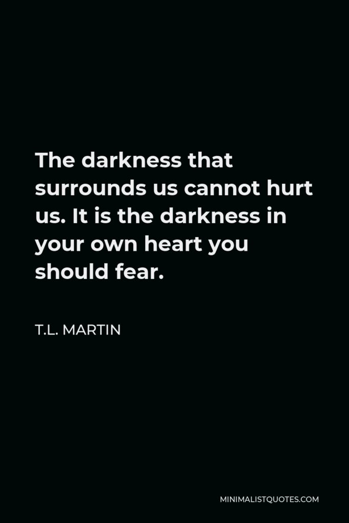 T.L. Martin Quote - The darkness that surrounds us cannot hurt us. It is the darkness in your own heart you should fear.