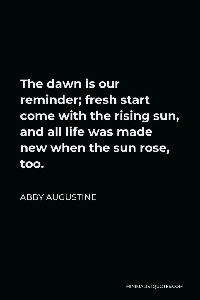 Abby Augustine Quote - The dawn is our reminder; fresh start come with the rising sun, and all life was made new when the sun rose, too.