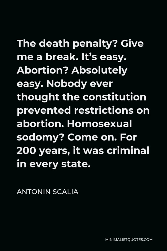 Antonin Scalia Quote - The death penalty? Give me a break. It’s easy. Abortion? Absolutely easy. Nobody ever thought the constitution prevented restrictions on abortion. Homosexual sodomy? Come on. For 200 years, it was criminal in every state.