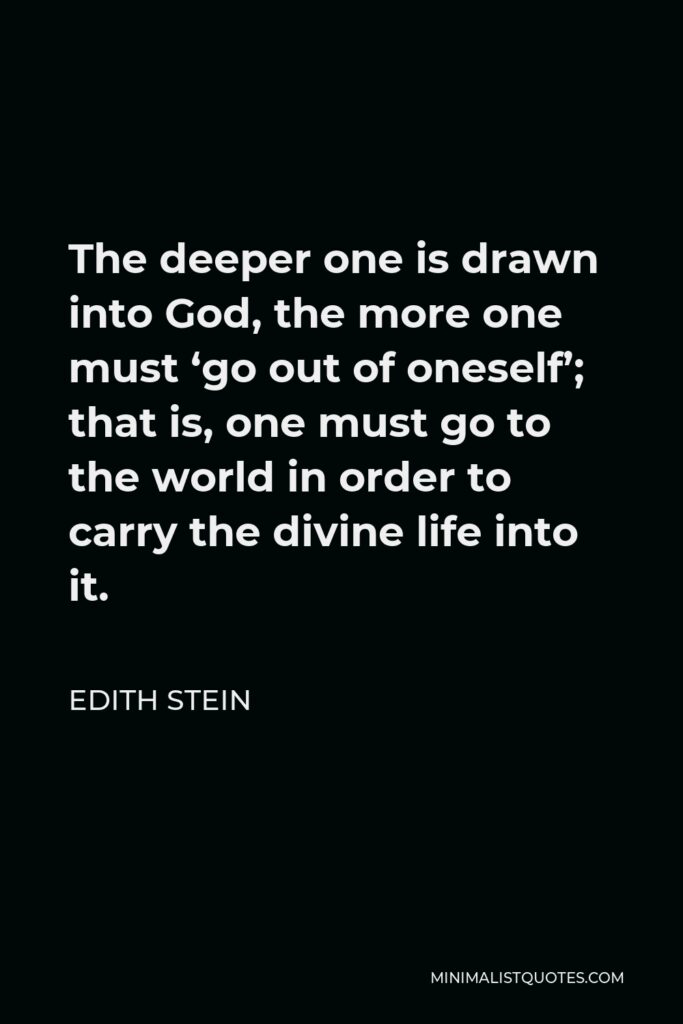 Edith Stein Quote - The deeper one is drawn into God, the more one must ‘go out of oneself’; that is, one must go to the world in order to carry the divine life into it.