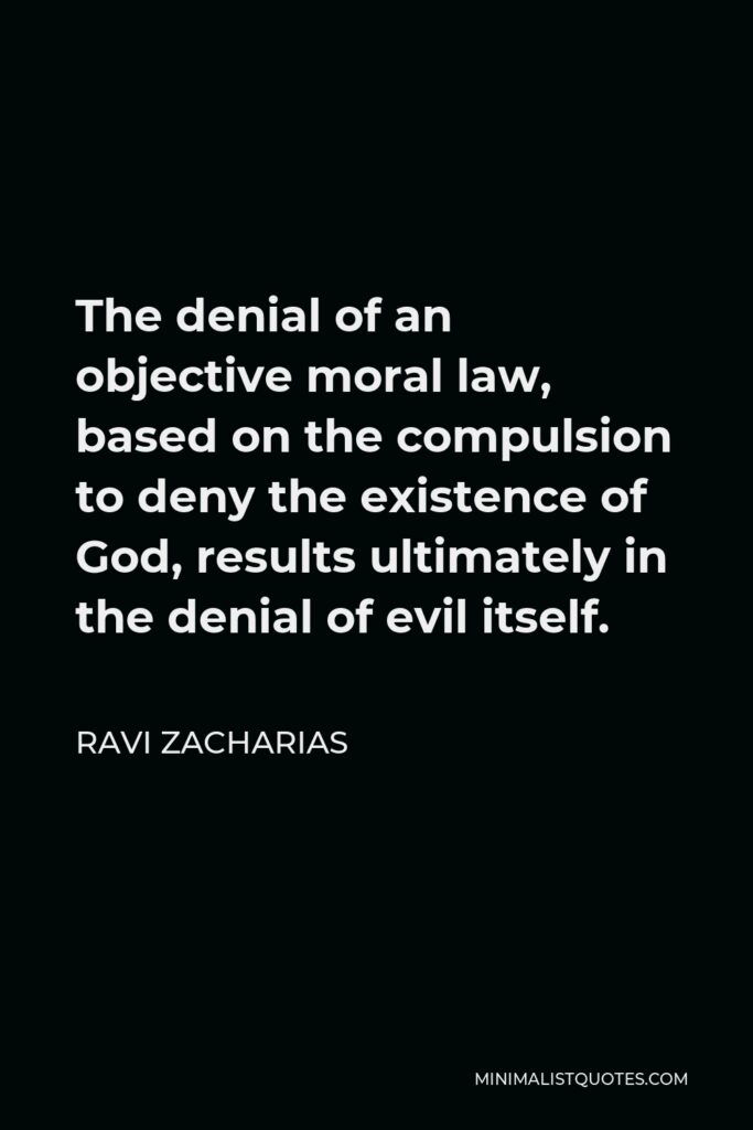 Ravi Zacharias Quote - The denial of an objective moral law, based on the compulsion to deny the existence of God, results ultimately in the denial of evil itself.