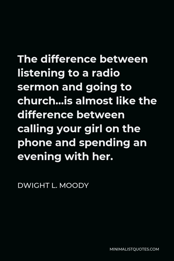 Dwight L. Moody Quote - The difference between listening to a radio sermon and going to church…is almost like the difference between calling your girl on the phone and spending an evening with her.